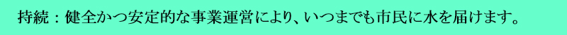健全かつ安定的な事業運営により、いつまでも市民に水を届けます
