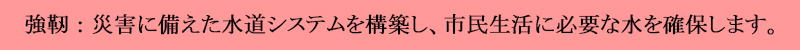 災害に備えた水道システムを構築し、市民生活に必要な水を確保します